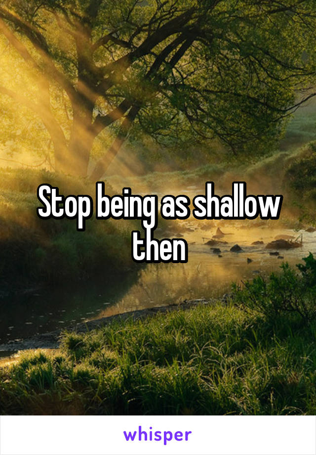 Stop being as shallow then