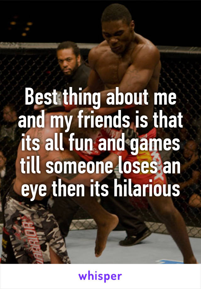 Best thing about me and my friends is that its all fun and games till someone loses an eye then its hilarious