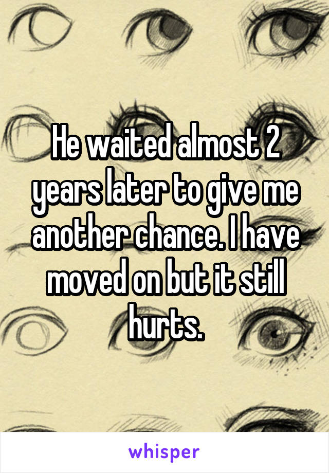 He waited almost 2 years later to give me another chance. I have moved on but it still hurts.