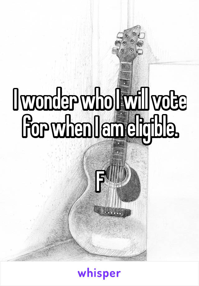 I wonder who I will vote for when I am eligible.

F