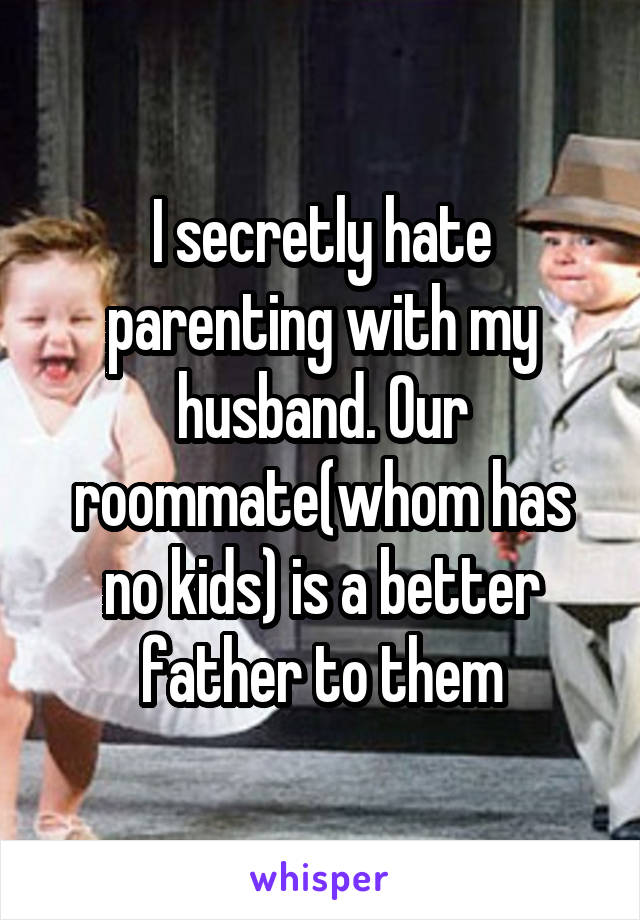 I secretly hate parenting with my husband. Our roommate(whom has no kids) is a better father to them