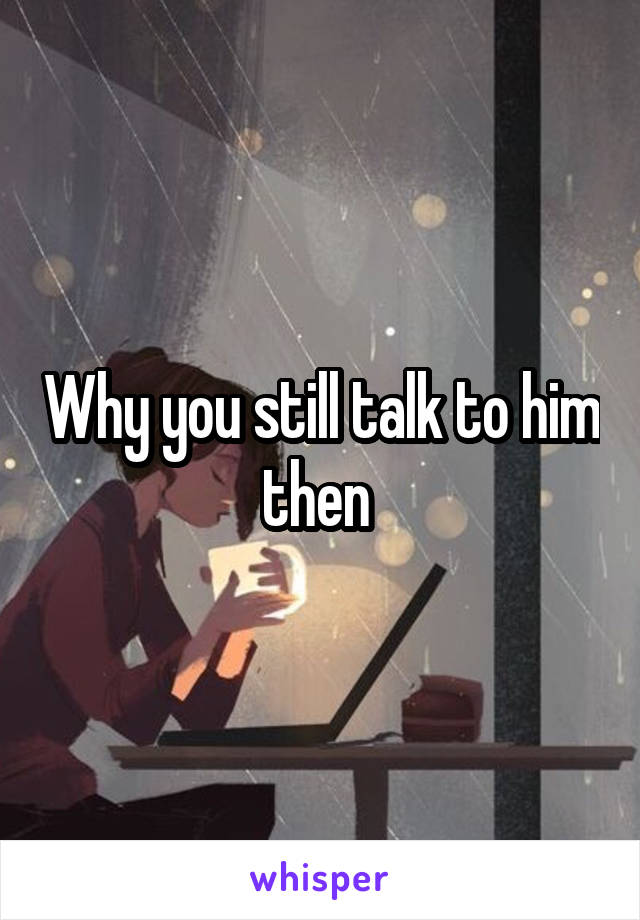 Why you still talk to him then 