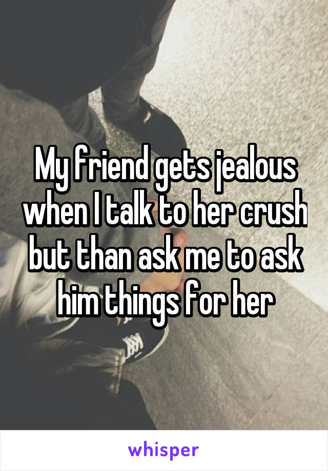 My friend gets jealous when I talk to her crush but than ask me to ask him things for her