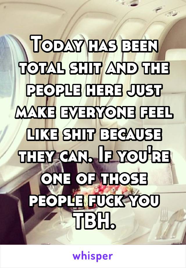 Today has been total shit and the people here just make everyone feel like shit because they can. If you're one of those people fuck you TBH.