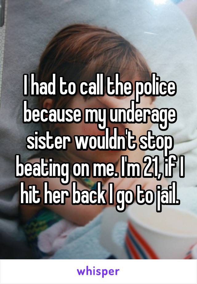 I had to call the police because my underage sister wouldn't stop beating on me. I'm 21, if I hit her back I go to jail.