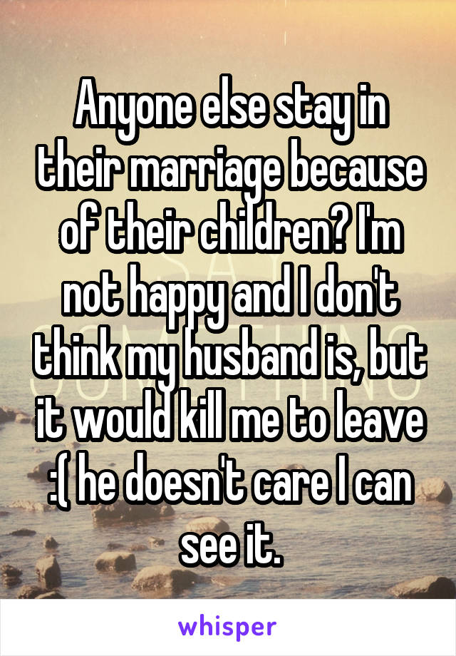 Anyone else stay in their marriage because of their children? I'm not happy and I don't think my husband is, but it would kill me to leave :( he doesn't care I can see it.