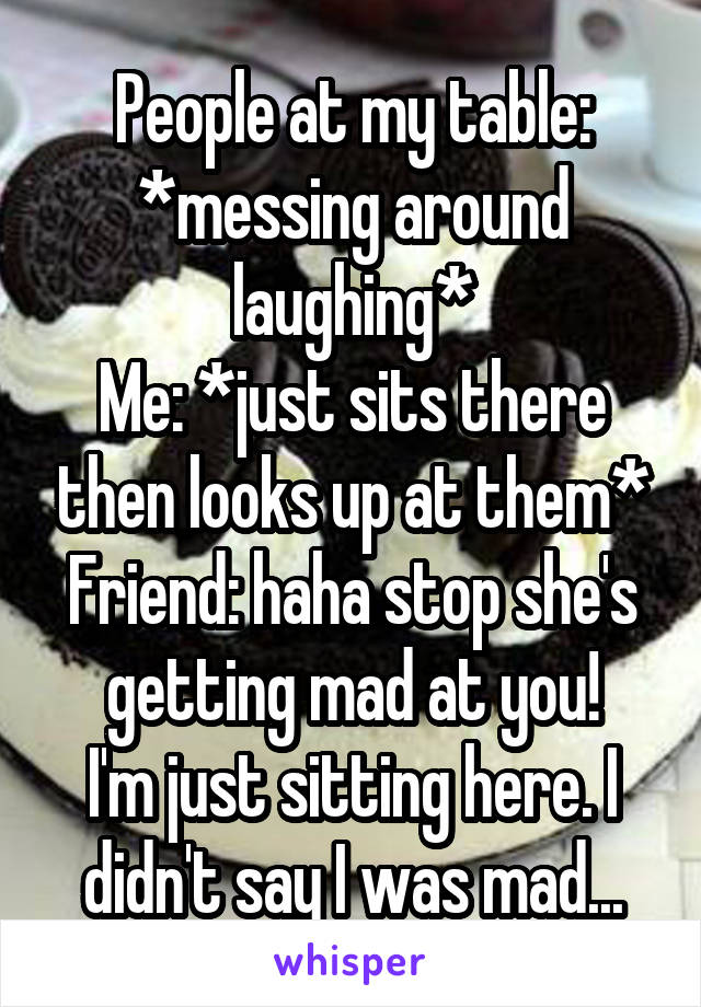 People at my table: *messing around laughing*
Me: *just sits there then looks up at them*
Friend: haha stop she's getting mad at you!
I'm just sitting here. I didn't say I was mad...