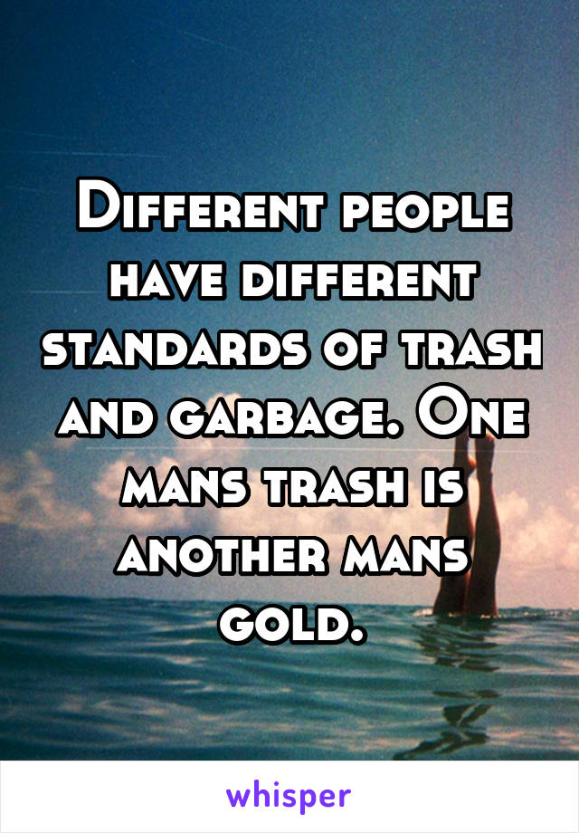 Different people have different standards of trash and garbage. One mans trash is another mans gold.