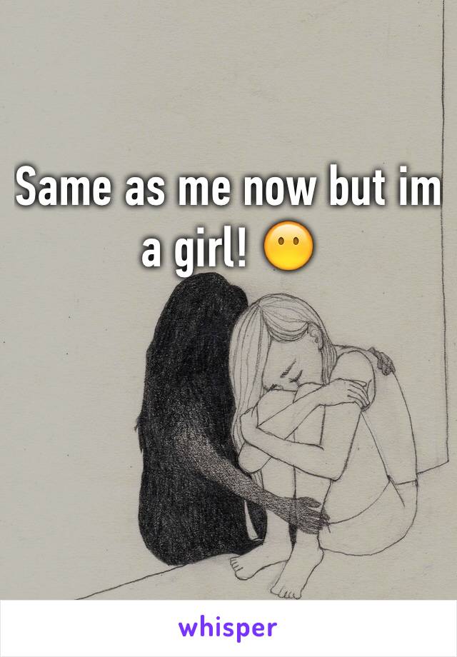 Same as me now but im a girl! 😶