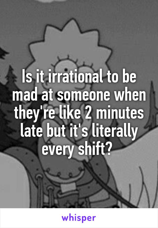 Is it irrational to be mad at someone when they're like 2 minutes late but it's literally every shift? 