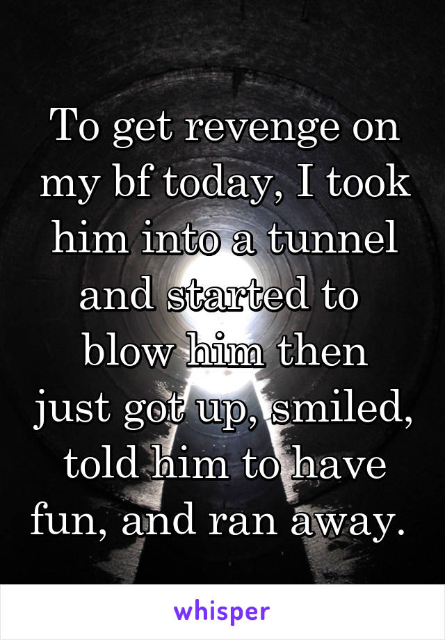 To get revenge on my bf today, I took him into a tunnel and started to 
blow him then just got up, smiled, told him to have fun, and ran away. 