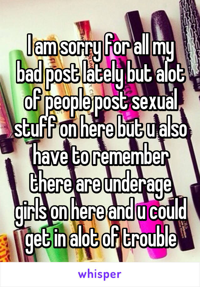 I am sorry for all my bad post lately but alot of people post sexual stuff on here but u also have to remember there are underage girls on here and u could get in alot of trouble