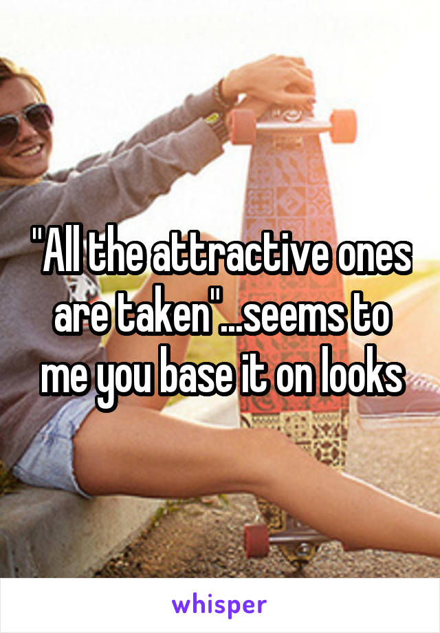 "All the attractive ones are taken"...seems to me you base it on looks