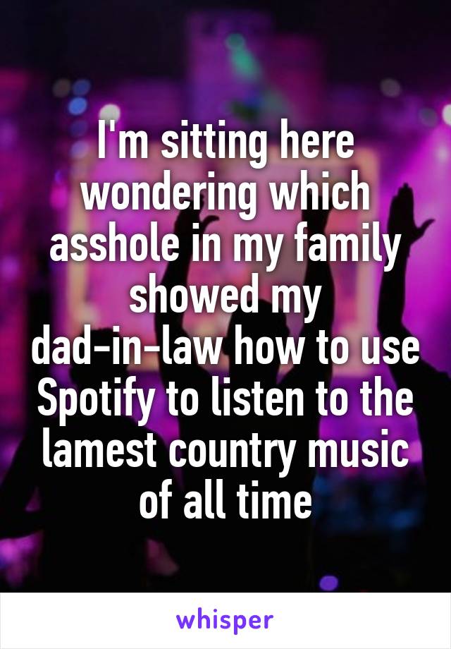 I'm sitting here wondering which asshole in my family showed my dad-in-law how to use Spotify to listen to the lamest country music of all time