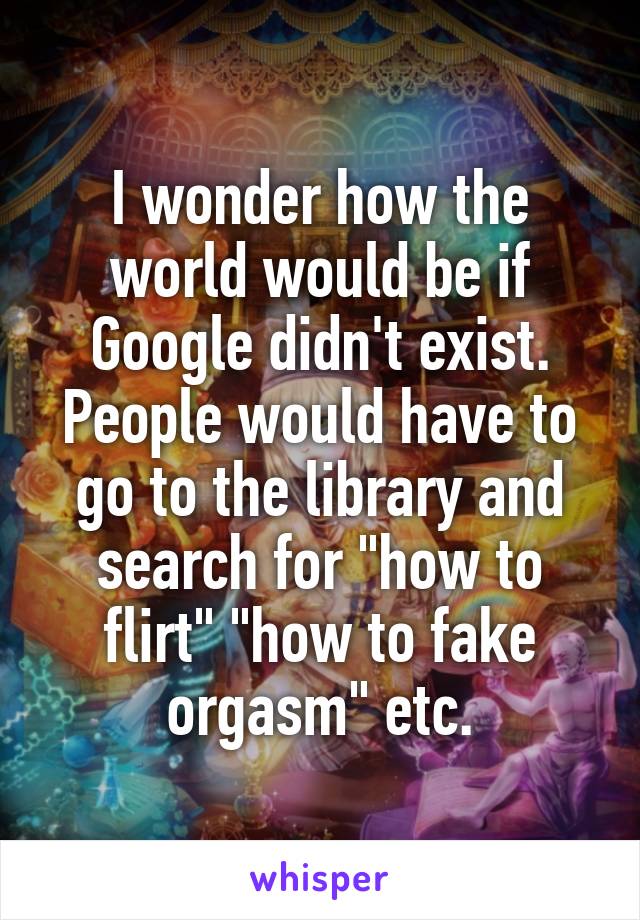 I wonder how the world would be if Google didn't exist. People would have to go to the library and search for "how to flirt" "how to fake orgasm" etc.