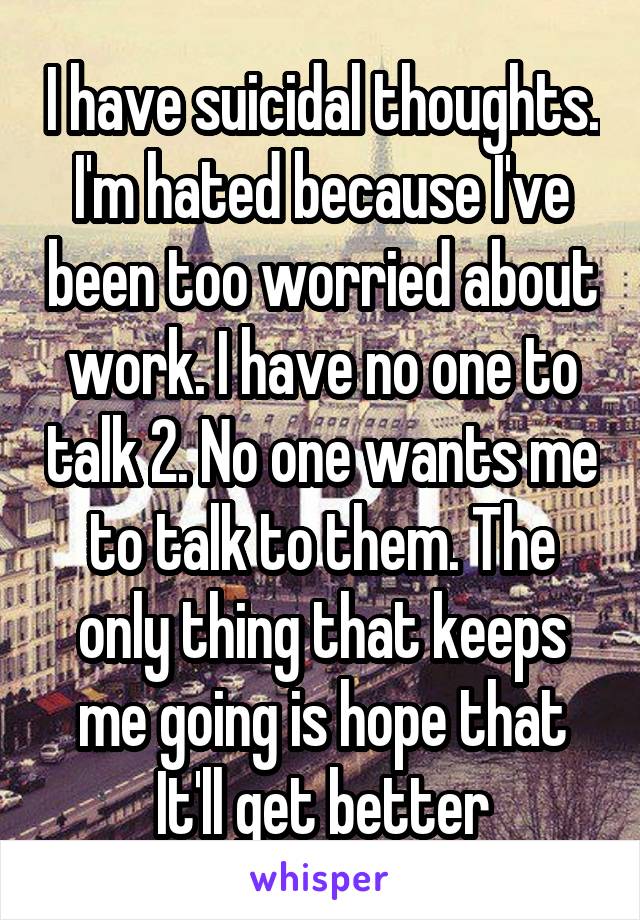 I have suicidal thoughts. I'm hated because I've been too worried about work. I have no one to talk 2. No one wants me to talk to them. The only thing that keeps me going is hope that It'll get better