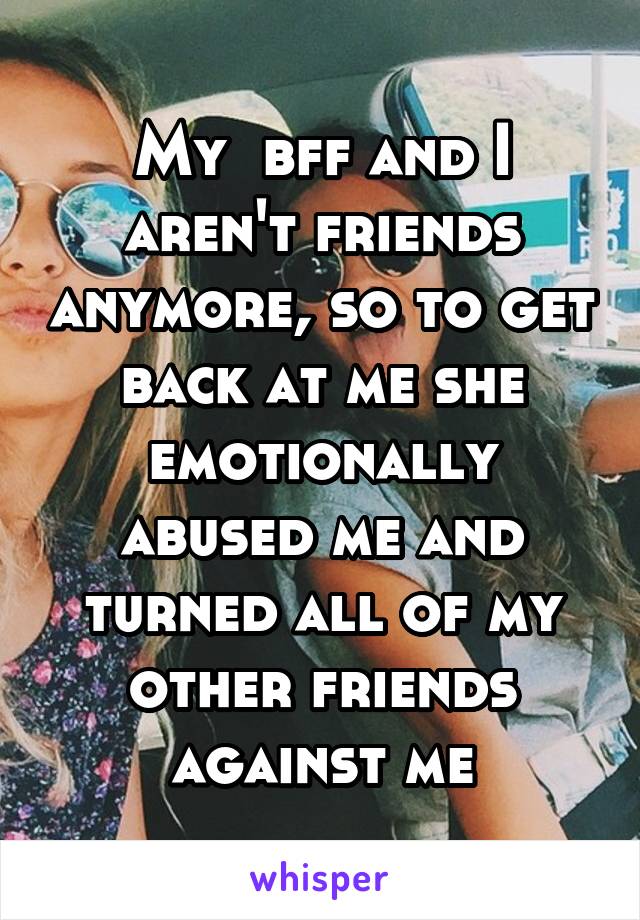 My  bff and I aren't friends anymore, so to get back at me she emotionally abused me and turned all of my other friends against me