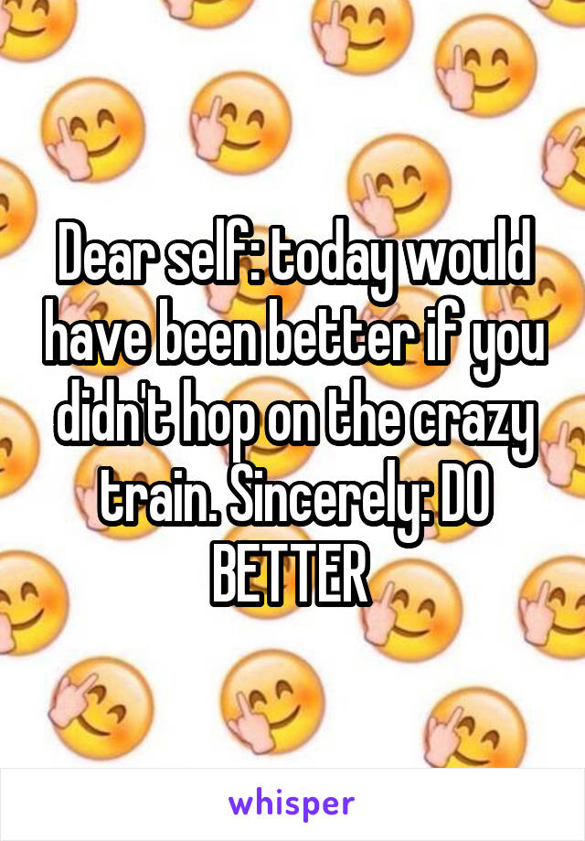 Dear self: today would have been better if you didn't hop on the crazy train. Sincerely: DO BETTER 