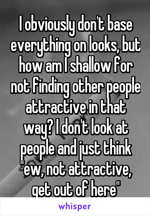 I obviously don't base everything on looks, but how am I shallow for not finding other people attractive in that way? I don't look at people and just think "ew, not attractive, get out of here"