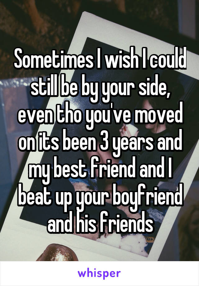 Sometimes I wish I could still be by your side, even tho you've moved on its been 3 years and my best friend and I beat up your boyfriend and his friends