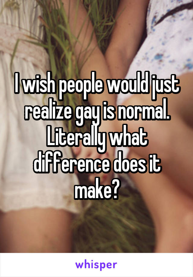 I wish people would just realize gay is normal. Literally what difference does it make?