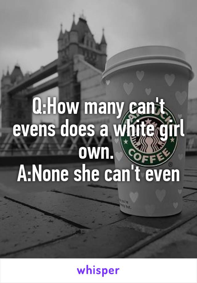 Q:How many can't evens does a white girl own. 
A:None she can't even