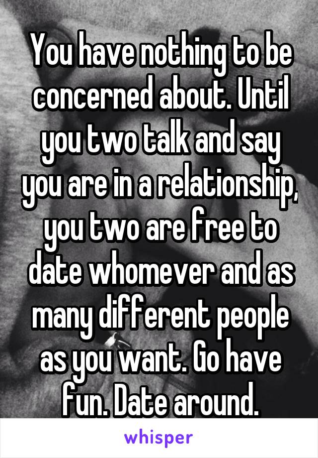 You have nothing to be concerned about. Until you two talk and say you are in a relationship, you two are free to date whomever and as many different people as you want. Go have fun. Date around.