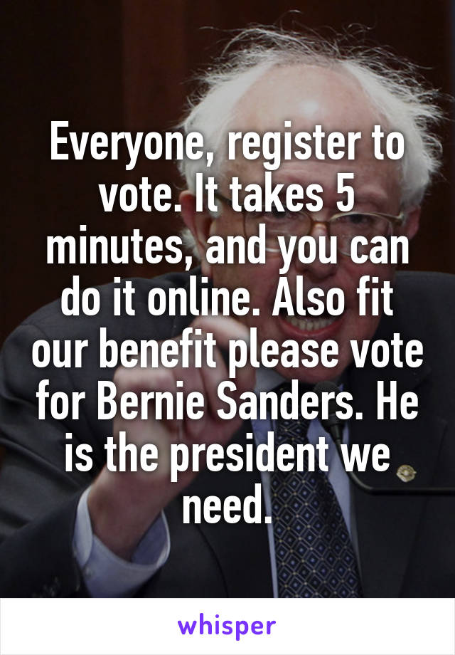 Everyone, register to vote. It takes 5 minutes, and you can do it online. Also fit our benefit please vote for Bernie Sanders. He is the president we need.