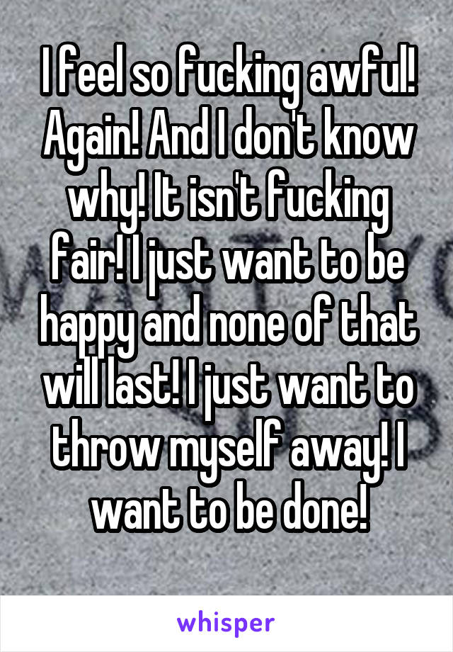 I feel so fucking awful! Again! And I don't know why! It isn't fucking fair! I just want to be happy and none of that will last! I just want to throw myself away! I want to be done!
