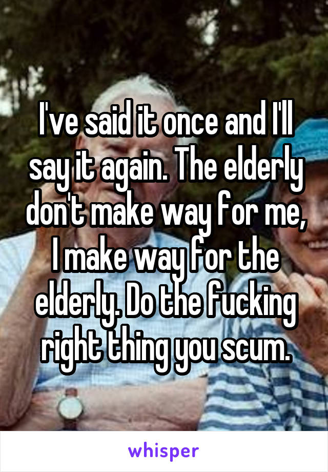 I've said it once and I'll say it again. The elderly don't make way for me, I make way for the elderly. Do the fucking right thing you scum.