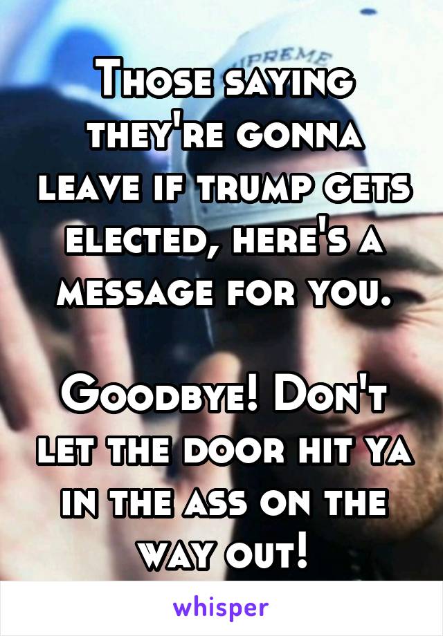 Those saying they're gonna leave if trump gets elected, here's a message for you.

Goodbye! Don't let the door hit ya in the ass on the way out!