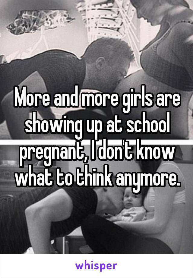 More and more girls are showing up at school pregnant, I don't know what to think anymore.