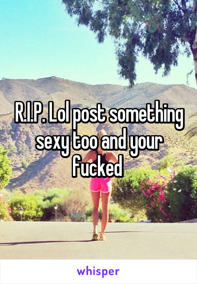 R.I.P. Lol post something sexy too and your fucked 