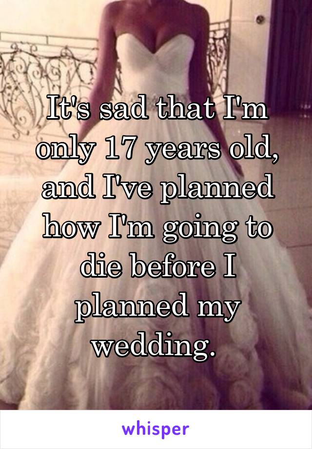 It's sad that I'm only 17 years old, and I've planned how I'm going to die before I planned my wedding. 