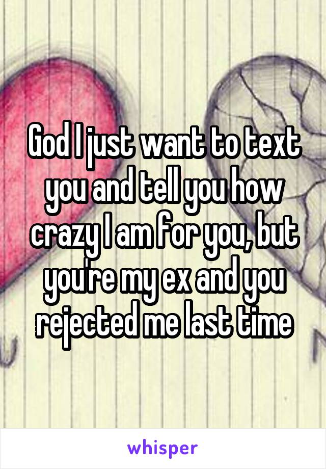 God I just want to text you and tell you how crazy I am for you, but you're my ex and you rejected me last time