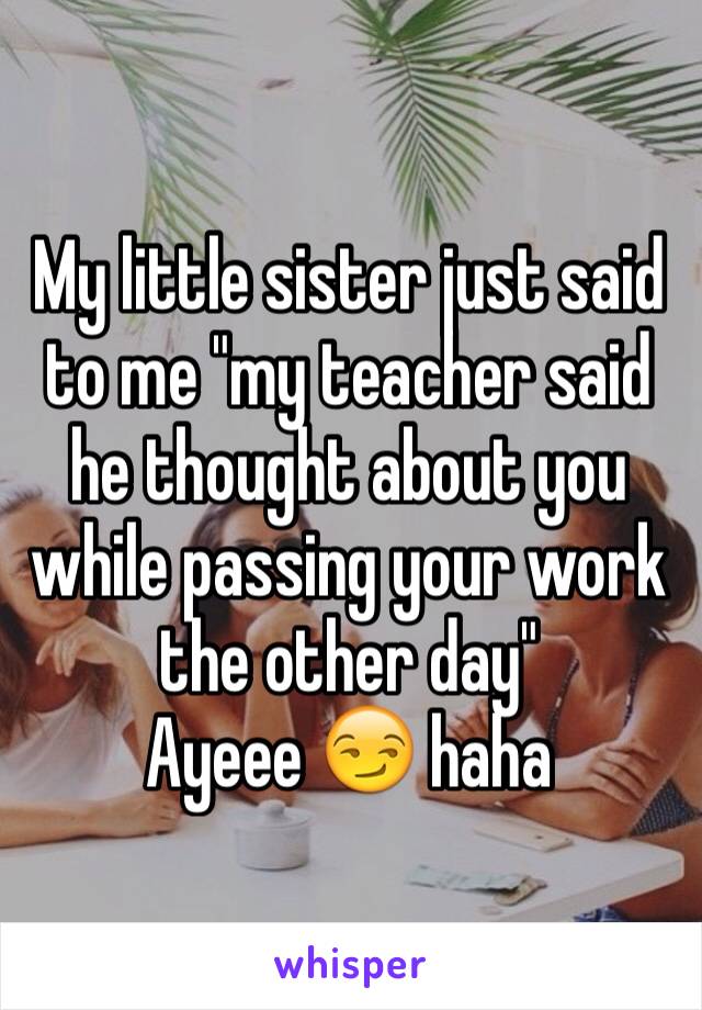 My little sister just said to me "my teacher said he thought about you while passing your work the other day" 
Ayeee 😏 haha