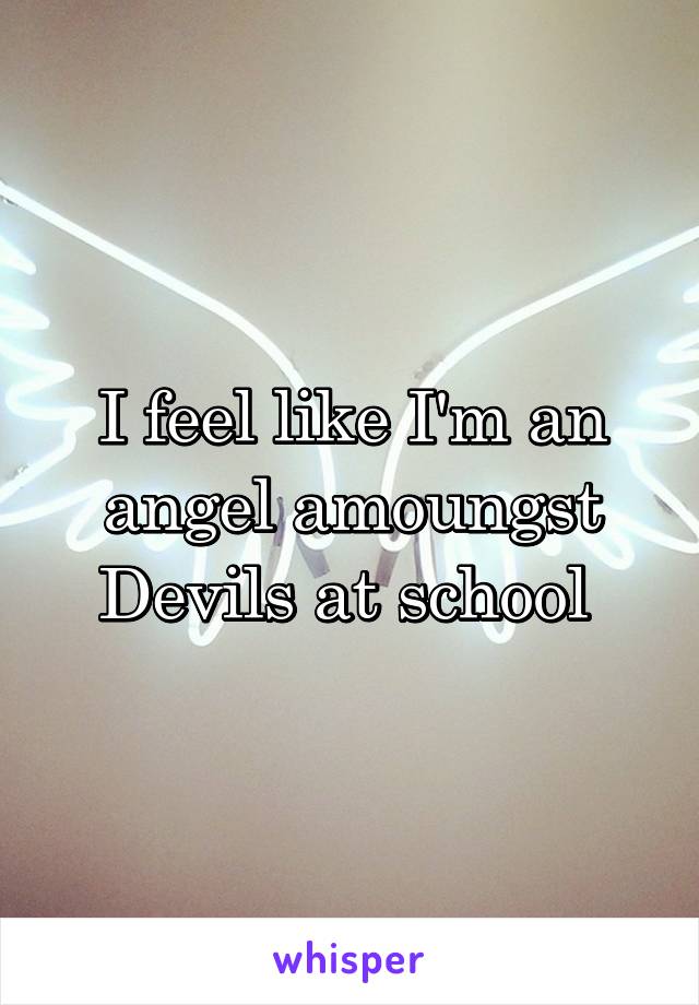 I feel like I'm an angel amoungst Devils at school 