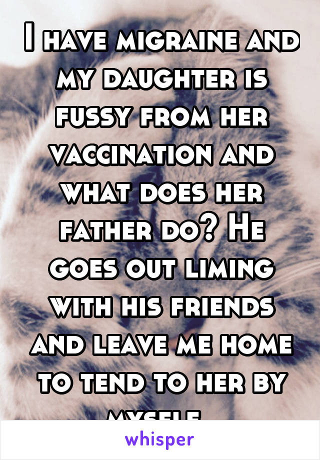 I have migraine and my daughter is fussy from her vaccination and what does her father do? He goes out liming with his friends and leave me home to tend to her by myself. 