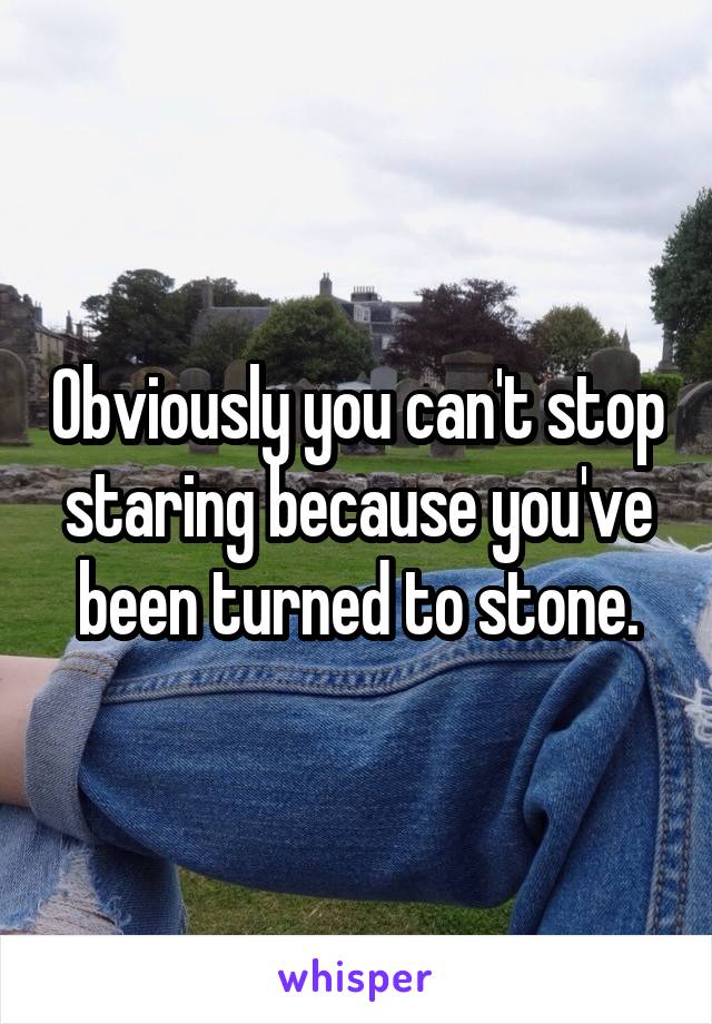 Obviously you can't stop staring because you've been turned to stone.