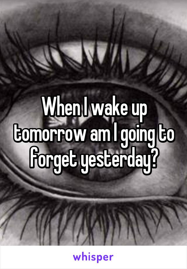 When I wake up tomorrow am I going to forget yesterday?