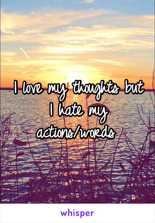 I love my thoughts but I hate my actions/words 