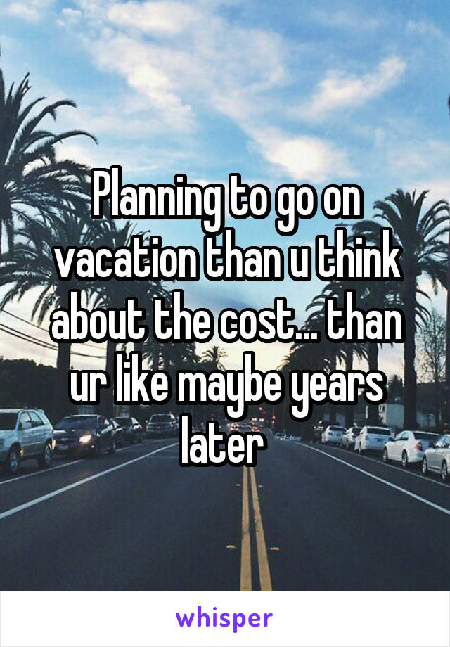 Planning to go on vacation than u think about the cost... than ur like maybe years later 