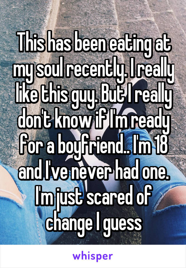 This has been eating at my soul recently. I really like this guy. But I really don't know if I'm ready for a boyfriend.. I'm 18 and I've never had one. I'm just scared of change I guess