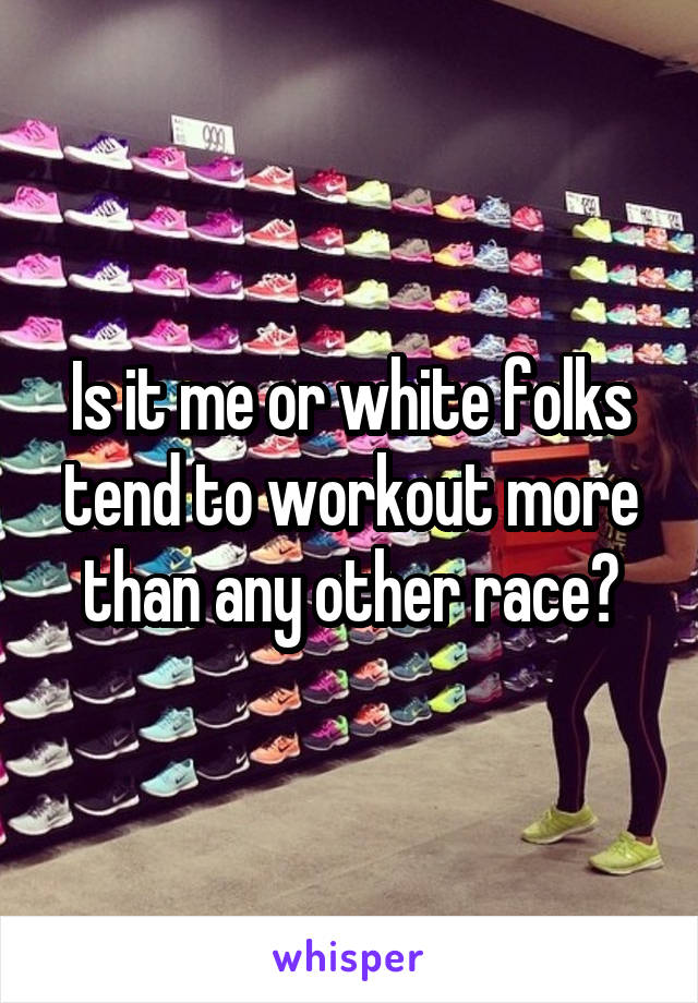 Is it me or white folks tend to workout more than any other race?