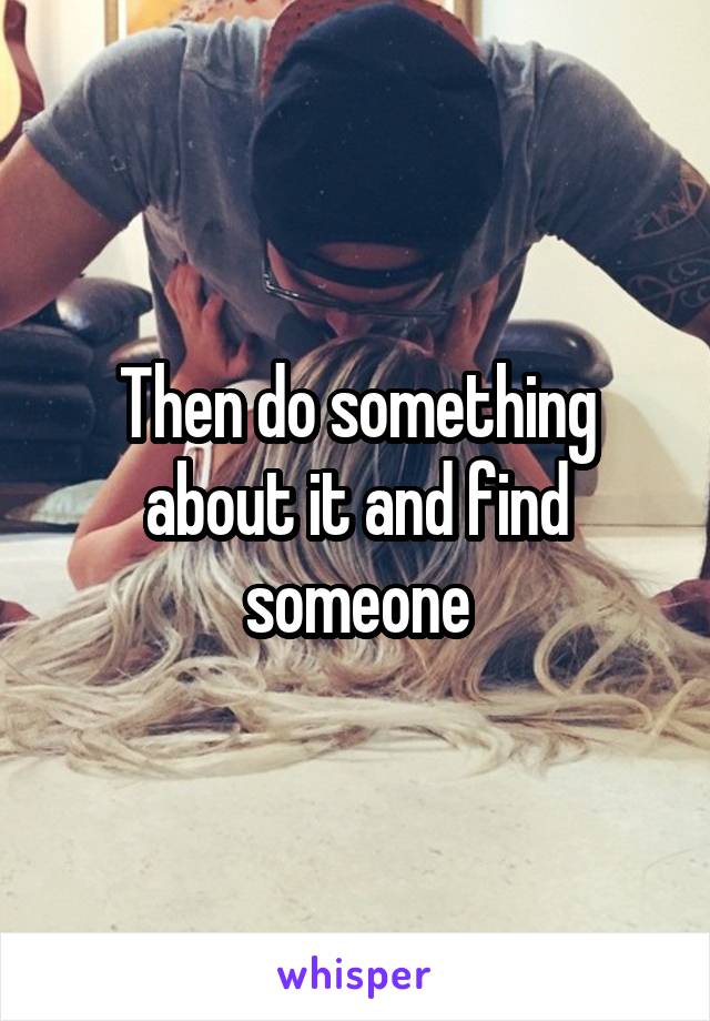 Then do something about it and find someone