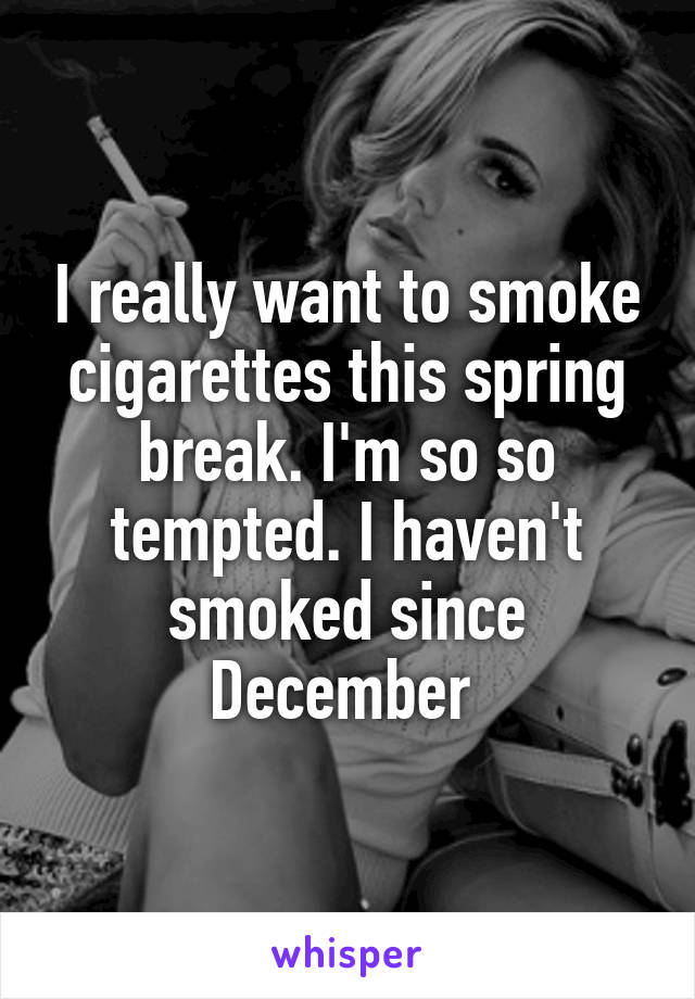 I really want to smoke cigarettes this spring break. I'm so so tempted. I haven't smoked since December 