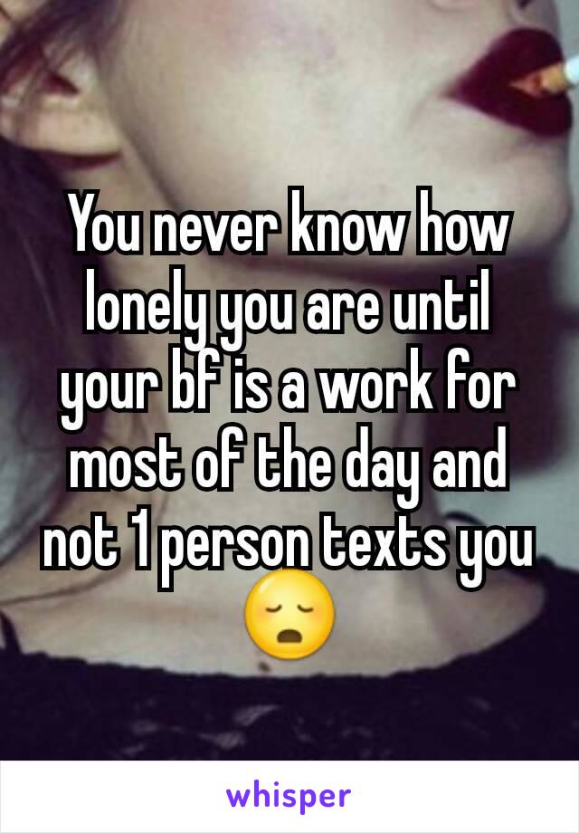 You never know how lonely you are until your bf is a work for most of the day and not 1 person texts you😳