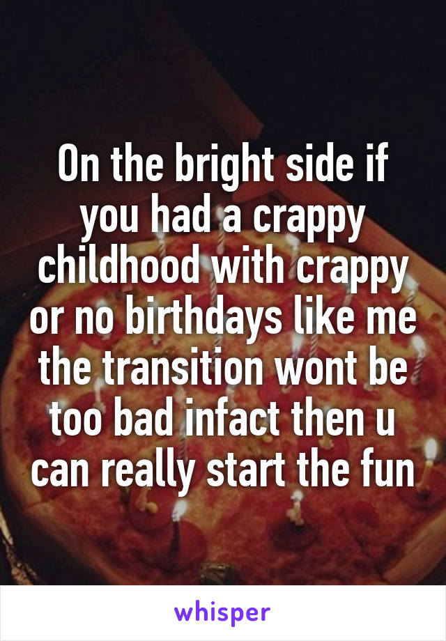 On the bright side if you had a crappy childhood with crappy or no birthdays like me the transition wont be too bad infact then u can really start the fun