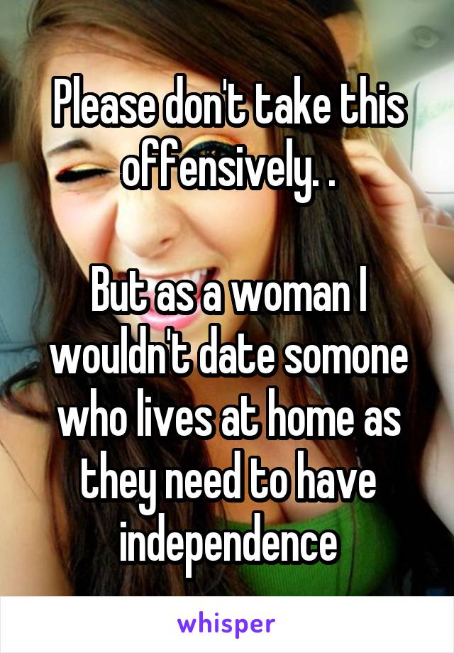 Please don't take this offensively. .

But as a woman I wouldn't date somone who lives at home as they need to have independence