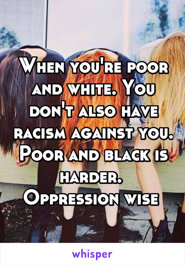 When you're poor and white. You don't also have racism against you. Poor and black is harder.  Oppression wise 